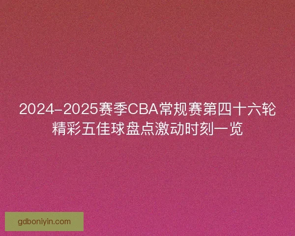 2024-2025赛季CBA常规赛第四十六轮精彩五佳球盘点激动时刻一览 2024-2025赛季CBA常规赛第四十六轮精彩五佳球盘点激动时刻一览