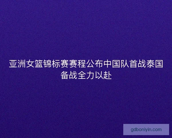 亚洲女篮锦标赛赛程公布中国队首战泰国备战全力以赴