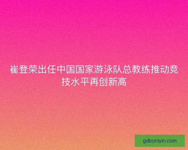 崔登荣出任中国国家游泳队总教练推动竞技水平再创新高