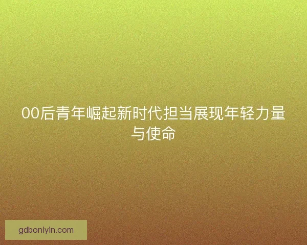 00后青年崛起新时代担当展现年轻力量与使命