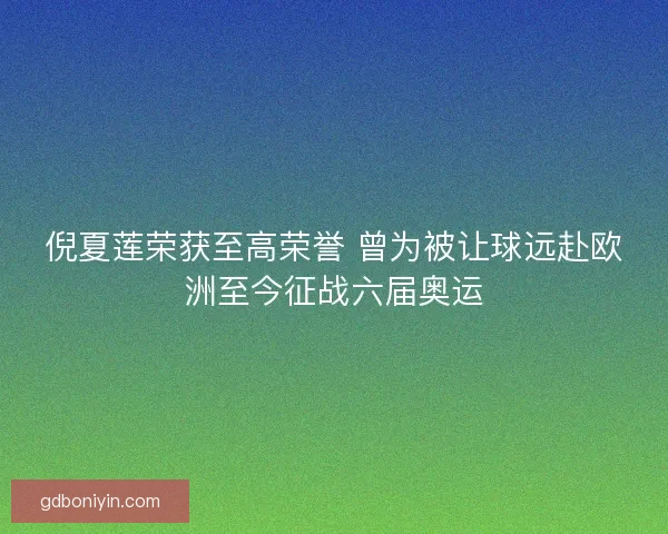 倪夏莲荣获至高荣誉 曾为被让球远赴欧洲至今征战六届奥运