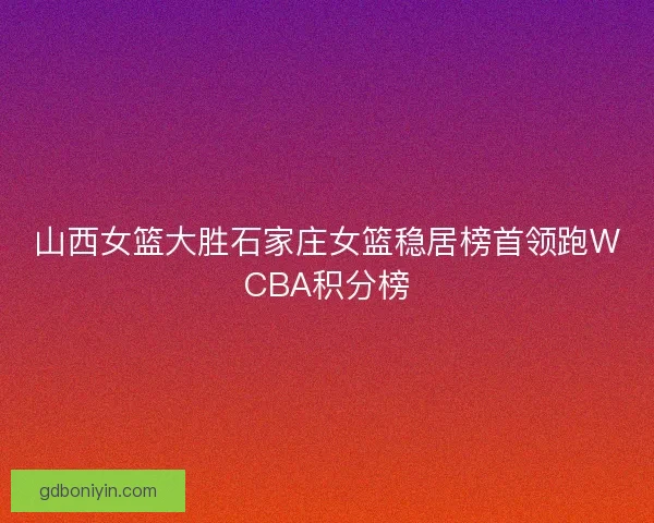 山西女篮大胜石家庄女篮稳居榜首领跑WCBA积分榜
