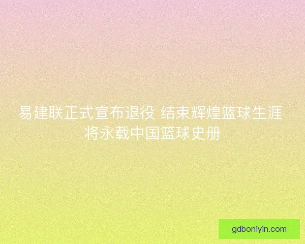 易建联正式宣布退役 结束辉煌篮球生涯 将永载中国篮球史册