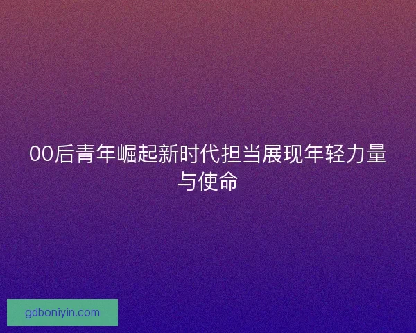 00后青年崛起新时代担当展现年轻力量与使命