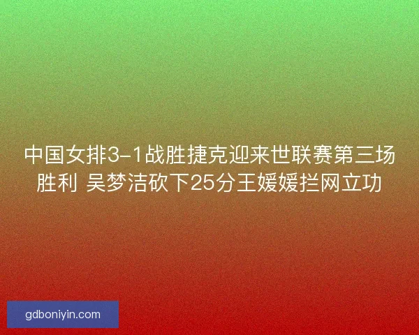 中国女排3-1战胜捷克迎来世联赛第三场胜利 吴梦洁砍下25分王媛媛拦网立功