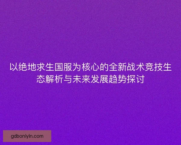 以绝地求生国服为核心的全新战术竞技生态解析与未来发展趋势探讨