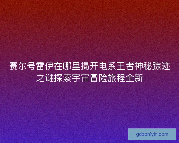 赛尔号雷伊在哪里揭开电系王者神秘踪迹之谜探索宇宙冒险旅程全新