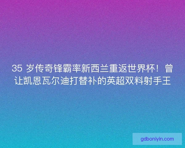 35 岁传奇锋霸率新西兰重返世界杯！曾让凯恩瓦尔迪打替补的英超双料射手王