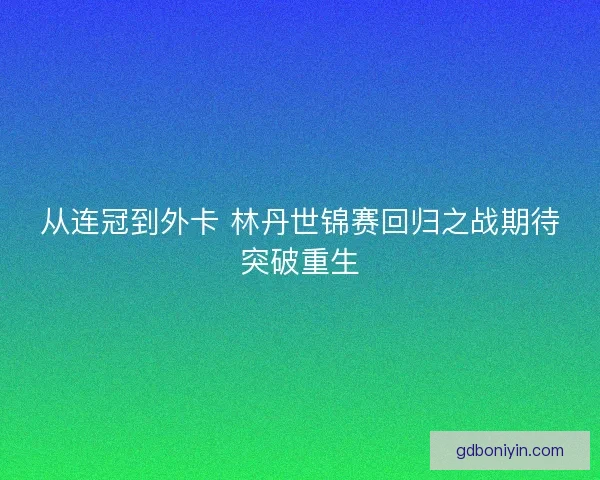 从连冠到外卡 林丹世锦赛回归之战期待突破重生