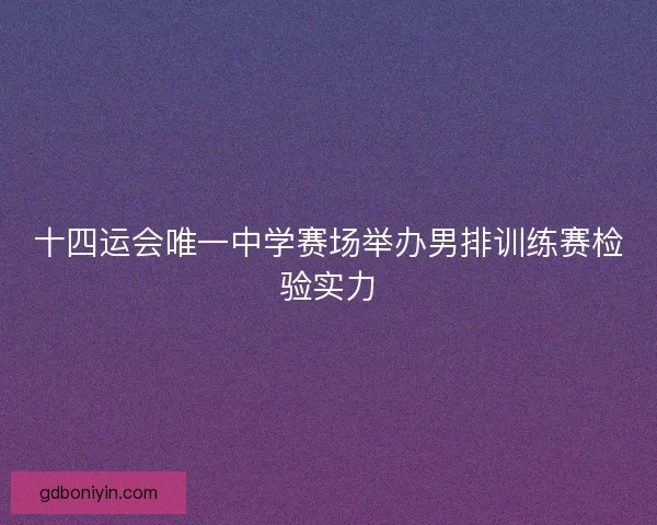 十四运会唯一中学赛场举办男排训练赛检验实力 十四运会唯一中学赛场举办男排训练赛检验实力